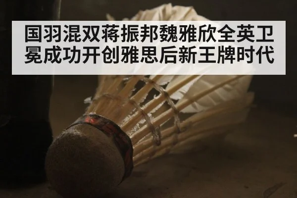 国羽混双蒋振邦魏雅欣全英卫冕成功开创雅思后新王牌时代