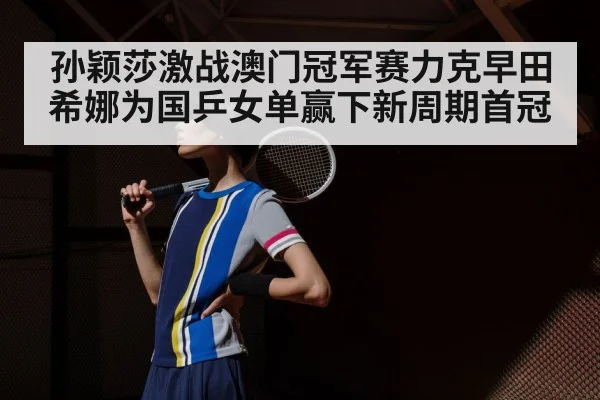 孙颖莎激战澳门冠军赛力克早田希娜为国乒女单赢下新周期首冠
