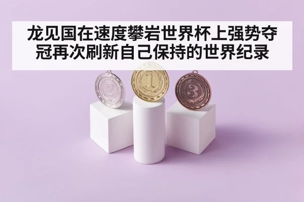 龙见国在速度攀岩世界杯上强势夺冠再次刷新自己保持的世界纪录